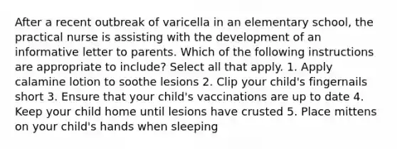 After a recent outbreak of varicella in an elementary school, the practical nurse is assisting with the development of an informative letter to parents. Which of the following instructions are appropriate to include? Select all that apply. 1. Apply calamine lotion to soothe lesions 2. Clip your child's fingernails short 3. Ensure that your child's vaccinations are up to date 4. Keep your child home until lesions have crusted 5. Place mittens on your child's hands when sleeping