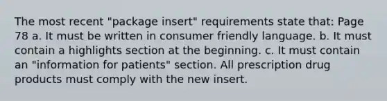 The most recent "package insert" requirements state that: Page 78 a. It must be written in consumer friendly language. b. It must contain a highlights section at the beginning. c. It must contain an "information for patients" section. All prescription drug products must comply with the new insert.