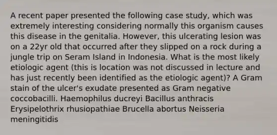 A recent paper presented the following case study, which was extremely interesting considering normally this organism causes this disease in the genitalia. However, this ulcerating lesion was on a 22yr old that occurred after they slipped on a rock during a jungle trip on Seram Island in Indonesia. What is the most likely etiologic agent (this is location was not discussed in lecture and has just recently been identified as the etiologic agent)? A Gram stain of the ulcer's exudate presented as Gram negative coccobacilli. Haemophilus ducreyi Bacillus anthracis Erysipelothrix rhusiopathiae Brucella abortus Neisseria meningitidis