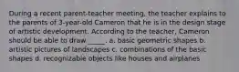During a recent parent-teacher meeting, the teacher explains to the parents of 3-year-old Cameron that he is in the design stage of artistic development. According to the teacher, Cameron should be able to draw _____. a. basic geometric shapes b. artistic pictures of landscapes c. combinations of the basic shapes d. recognizable objects like houses and airplanes