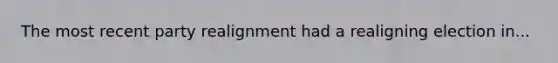 The most recent party realignment had a realigning election in...