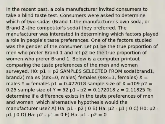 In the recent past, a cola manufacturer invited consumers to take a blind taste test. Consumers were asked to determine which of two sodas (Brand 1-the manufacturer's own soda, or Brand 2 -the competitor's soda) they preferred. The manufacturer was interested in determining which factors played a role in people's taste preferences. One of the factors studied was the gender of the consumer. Let p1 be the true proportion of men who prefer Brand 1 and let p2 be the true proportion of women who prefer Brand 1. Below is a computer printout comparing the taste preferences of the men and women surveyed. H0: p1 = p2 SAMPLES SELECTED FROM soda(brand1, brand2) males (sex=0, males) females (sex=1, females) X = males Y = females p1 = 0.422018 sample size of X =109 p2 = 0.25 sample size of Y = 52 p1 - p2 = 0.172018 z = 2.11825 To determine if a difference exists in the taste preferences of men and women, which alternative hypothesis would the manufacturer use? A) Ha: p1 - p2 J 0 B) Ha: µ2 - µ1 J 0 C) H0: µ2 - µ1 J 0 D) Ha: µ2 - µ1 = 0 E) Ha: p1 - p2 = 0