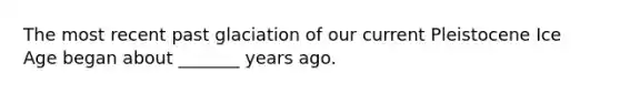 The most recent past glaciation of our current Pleistocene Ice Age began about _______ years ago.