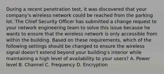 During a recent penetration test, it was discovered that your company's wireless network could be reached from the parking lot. The Chief Security Officer has submitted a change request to your network engineering team to solve this issue because he wants to ensure that the wireless network is only accessible from within the building. Based on these requirements, which of the following settings should be changed to ensure the wireless signal doesn't extend beyond your building's interior while maintaining a high level of availability to your users? A. Power level B. Channel C. Frequency D. Encryption