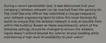 During a recent penetration test, it was discovered that your company's wireless network can be reached from the parking lot. The Chief Security Officer has submitted a change request to your network engineering team to solve this issue because he wants to ensure that the wireless network is only accessible from within the building. Based on these requirements, which of the following settings should be changed to ensure the wireless signal doesn't extend beyond the interior of your building while maintaining a high level of availability to your users?