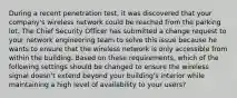 During a recent penetration test, it was discovered that your company's wireless network could be reached from the parking lot. The Chief Security Officer has submitted a change request to your network engineering team to solve this issue because he wants to ensure that the wireless network is only accessible from within the building. Based on these requirements, which of the following settings should be changed to ensure the wireless signal doesn't extend beyond your building's interior while maintaining a high level of availability to your users?