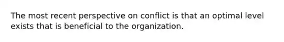 The most recent perspective on conflict is that an optimal level exists that is beneficial to the organization.