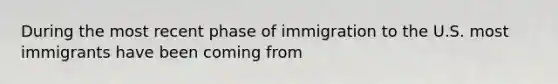 During the most recent phase of immigration to the U.S. most immigrants have been coming from