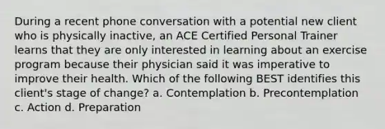 During a recent phone conversation with a potential new client who is physically inactive, an ACE Certified Personal Trainer learns that they are only interested in learning about an exercise program because their physician said it was imperative to improve their health. Which of the following BEST identifies this client's stage of change? a. Contemplation b. Precontemplation c. Action d. Preparation