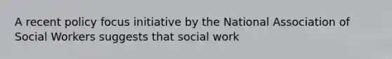 A recent policy focus initiative by the National Association of Social Workers suggests that social work