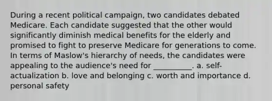 During a recent political campaign, two candidates debated Medicare. Each candidate suggested that the other would significantly diminish medical benefits for the elderly and promised to fight to preserve Medicare for generations to come. In terms of Maslow's hierarchy of needs, the candidates were appealing to the audience's need for __________. a. self-actualization b. love and belonging c. worth and importance d. personal safety