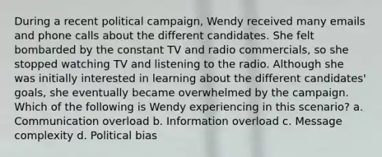 During a recent political campaign, Wendy received many emails and phone calls about the different candidates. She felt bombarded by the constant TV and radio commercials, so she stopped watching TV and listening to the radio. Although she was initially interested in learning about the different candidates' goals, she eventually became overwhelmed by the campaign. Which of the following is Wendy experiencing in this scenario? a. Communication overload b. Information overload c. Message complexity d. Political bias