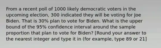 From a recent poll of 1000 likely democratic voters in the upcoming election, 300 indicated they will be voting for Joe Biden. That is 30% plan to vote for Biden. What is the upper bound of the 95% confidence interval around the sample proportion that plan to vote for Biden? [Round your answer to the nearest integer and type it in (for example, type 89 or 21]