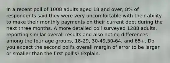 In a recent poll of 1008 adults aged 18 and​ over, 8% of respondents said they were very uncomfortable with their ability to make their monthly payments on their current debt during the next three months. A more detailed poll surveyed 1288​ adults, reporting similar overall results and also noting differences among the four age​ groups, 18-​29, 30-​49,50-​64, and 65+. Do you expect the second​ poll's overall margin of error to be larger or smaller than the first​ poll's? Explain.