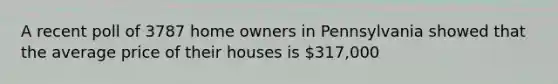 A recent poll of 3787 home owners in Pennsylvania showed that the average price of their houses is 317,000