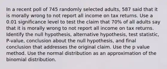 In a recent poll of 745 randomly selected adults, 587 said that it is morally wrong to not report all income on tax returns. Use a 0.01 significance level to test the claim that 70% of all adults say that it is morally wrong to not report all income on tax returns. Identify the null hypothesis, alternative hypothesis, test statistic, P-value, conclusion about the null hypothesis, and final conclusion that addresses the original claim. Use the p value method. Use the normal distribution as an approximation of the binomial distribution.