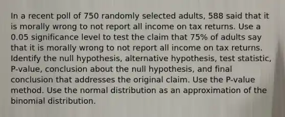 In a recent poll of 750 randomly selected​ adults, 588 said that it is morally wrong to not report all income on tax returns. Use a 0.05 significance level to test the claim that 75​% of adults say that it is morally wrong to not report all income on tax returns. Identify the null​ hypothesis, alternative​ hypothesis, test​ statistic, P-value, conclusion about the null​ hypothesis, and final conclusion that addresses the original claim. Use the​ P-value method. Use the normal distribution as an approximation of the binomial distribution.