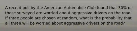 A recent poll by the American Automobile Club found that 30% of those surveyed are worried about aggressive drivers on the road. If three people are chosen at random, what is the probability that all three will be worried about aggressive drivers on the road?