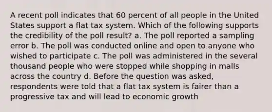 A recent poll indicates that 60 percent of all people in the United States support a flat tax system. Which of the following supports the credibility of the poll result? a. The poll reported a sampling error b. The poll was conducted online and open to anyone who wished to participate c. The poll was administered in the several thousand people who were stopped while shopping in malls across the country d. Before the question was asked, respondents were told that a flat tax system is fairer than a progressive tax and will lead to economic growth