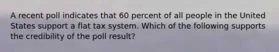 A recent poll indicates that 60 percent of all people in the United States support a flat tax system. Which of the following supports the credibility of the poll result?