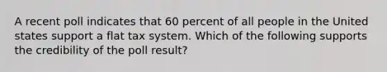 A recent poll indicates that 60 percent of all people in the United states support a flat tax system. Which of the following supports the credibility of the poll result?