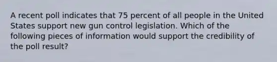 A recent poll indicates that 75 percent of all people in the United States support new gun control legislation. Which of the following pieces of information would support the credibility of the poll result?