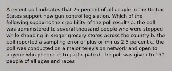 A recent poll indicates that 75 percent of all people in the United States support new gun control legislation. Which of the following supports the credibility of the poll result? a. the poll was administered to several thousand people who were stopped while shopping in Kroger grocery stores across the country b. the poll reported a sampling error of plus or minus 2.5 percent c. the poll was conducted on a major television network and open to anyone who phoned in to participate d. the poll was given to 150 people of all ages and races