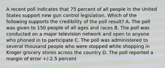 A recent poll indicates that 75 percent of all people in the United States support new gun control legislation. Which of the following supports the credibility of the poll result? A. The poll was given to 150 people of all ages and races B. The poll was conducted on a major television network and open to anyone who phoned in to participate C. The poll was administered to several thousand people who were stopped while shopping in Kroger grocery stores across the country D. The poll reported a margin of error +/-2.5 percent