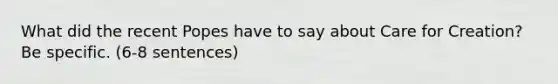 What did the recent Popes have to say about Care for Creation? Be specific. (6-8 sentences)