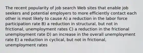 The recent popularity of job search Web sites that enable job seekers and potential employers to more efficiently contact each other is most likely to cause A) a reduction in the labor force participation rate B) a reduction in structural, but not in frictional, <a href='https://www.questionai.com/knowledge/kh7PJ5HsOk-unemployment-rate' class='anchor-knowledge'>unemployment rate</a>s C) a reduction in the frictional unemployment rate D) an increase in the overall unemployment rate E) a reduction in cyclical, but not in frictional, unemployment rates