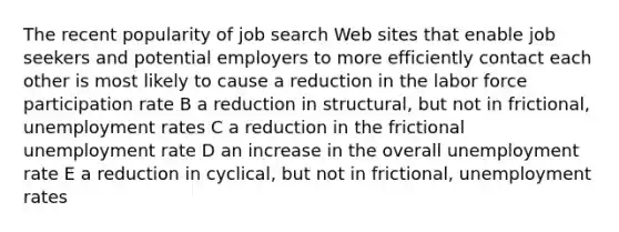 The recent popularity of job search Web sites that enable job seekers and potential employers to more efficiently contact each other is most likely to cause a reduction in the labor force participation rate B a reduction in structural, but not in frictional, unemployment rates C a reduction in the frictional unemployment rate D an increase in the overall unemployment rate E a reduction in cyclical, but not in frictional, unemployment rates