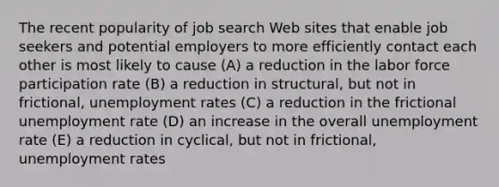 The recent popularity of job search Web sites that enable job seekers and potential employers to more efficiently contact each other is most likely to cause (A) a reduction in the labor force participation rate (B) a reduction in structural, but not in frictional, unemployment rates (C) a reduction in the frictional unemployment rate (D) an increase in the overall unemployment rate (E) a reduction in cyclical, but not in frictional, unemployment rates