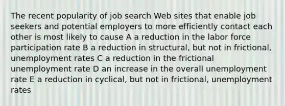 The recent popularity of job search Web sites that enable job seekers and potential employers to more efficiently contact each other is most likely to cause A a reduction in the labor force participation rate B a reduction in structural, but not in frictional, unemployment rates C a reduction in the frictional unemployment rate D an increase in the overall unemployment rate E a reduction in cyclical, but not in frictional, unemployment rates