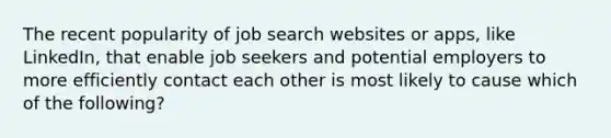 The recent popularity of job search websites or apps, like LinkedIn, that enable job seekers and potential employers to more efficiently contact each other is most likely to cause which of the following?