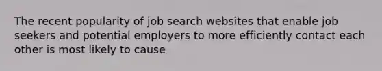 The recent popularity of job search websites that enable job seekers and potential employers to more efficiently contact each other is most likely to cause