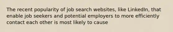 The recent popularity of job search websites, like LinkedIn, that enable job seekers and potential employers to more efficiently contact each other is most likely to cause