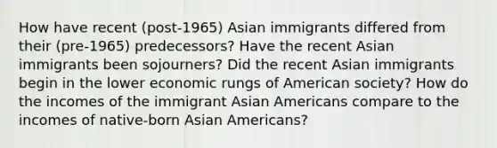 How have recent (post-1965) Asian immigrants differed from their (pre-1965) predecessors? Have the recent Asian immigrants been sojourners? Did the recent Asian immigrants begin in the lower economic rungs of American society? How do the incomes of the immigrant Asian Americans compare to the incomes of native-born Asian Americans?