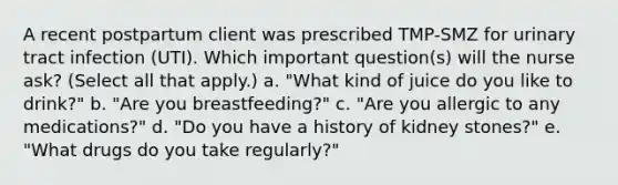 A recent postpartum client was prescribed TMP-SMZ for urinary tract infection (UTI). Which important question(s) will the nurse ask? (Select all that apply.) a. "What kind of juice do you like to drink?" b. "Are you breastfeeding?" c. "Are you allergic to any medications?" d. "Do you have a history of kidney stones?" e. "What drugs do you take regularly?"