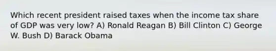 Which recent president raised taxes when the income tax share of GDP was very low? A) Ronald Reagan B) Bill Clinton C) George W. Bush D) Barack Obama