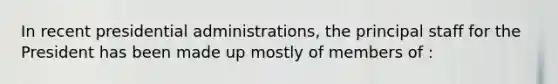 In recent presidential administrations, the principal staff for the President has been made up mostly of members of :