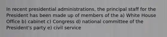 In recent presidential administrations, the principal staff for the President has been made up of members of the a) White House Office b) cabinet c) Congress d) national committee of the President's party e) civil service