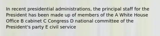 In recent presidential administrations, the principal staff for the President has been made up of members of the A White House Office B cabinet C Congress D national committee of the President's party E civil service