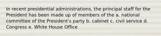 In recent presidential administrations, the principal staff for the President has been made up of members of the a. national committee of the President's party b. cabinet c. civil service d. Congress e. White House Office