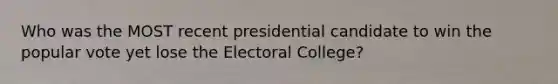 Who was the MOST recent presidential candidate to win the popular vote yet lose the Electoral College?