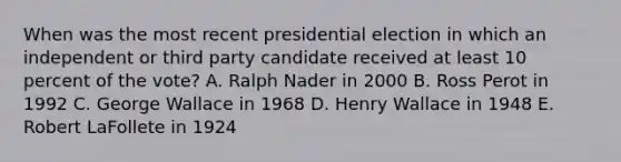 When was the most recent presidential election in which an independent or third party candidate received at least 10 percent of the vote? A. Ralph Nader in 2000 B. Ross Perot in 1992 C. George Wallace in 1968 D. Henry Wallace in 1948 E. Robert LaFollete in 1924