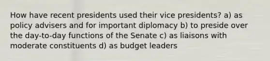 How have recent presidents used their vice presidents? a) as policy advisers and for important diplomacy b) to preside over the day-to-day functions of the Senate c) as liaisons with moderate constituents d) as budget leaders