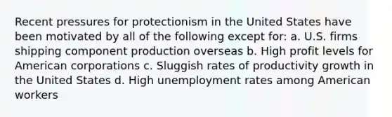 Recent pressures for protectionism in the United States have been motivated by all of the following except for: a. U.S. firms shipping component production overseas b. High profit levels for American corporations c. Sluggish rates of productivity growth in the United States d. High unemployment rates among American workers