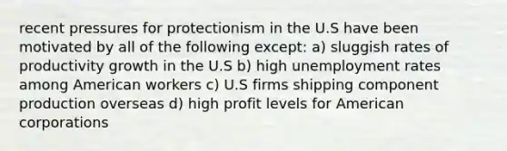 recent pressures for protectionism in the U.S have been motivated by all of the following except: a) sluggish rates of productivity growth in the U.S b) high unemployment rates among American workers c) U.S firms shipping component production overseas d) high profit levels for American corporations