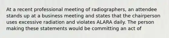 At a recent professional meeting of radiographers, an attendee stands up at a business meeting and states that the chairperson uses excessive radiation and violates ALARA daily. The person making these statements would be committing an act of