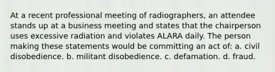 At a recent professional meeting of radiographers, an attendee stands up at a business meeting and states that the chairperson uses excessive radiation and violates ALARA daily. The person making these statements would be committing an act of: a. civil disobedience. b. militant disobedience. c. defamation. d. fraud.